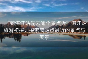 “到湛江站先去哪個景點近”湛江站旅游初探，探索離站點最近的景點與美景