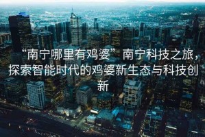 “南寧哪里有雞婆”南寧科技之旅，探索智能時代的雞婆新生態(tài)與科技創(chuàng)新