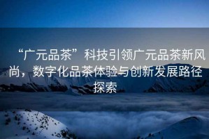 “廣元品茶”科技引領(lǐng)廣元品茶新風(fēng)尚，數(shù)字化品茶體驗(yàn)與創(chuàng)新發(fā)展路徑探索