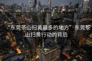 “東莞茶山掃黃最多的地方”東莞茶山掃黃行動的背后