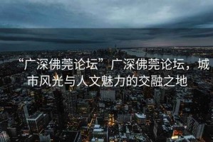 “廣深佛莞論壇”廣深佛莞論壇，城市風(fēng)光與人文魅力的交融之地
