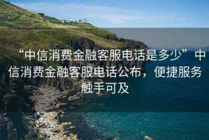 “中信消費(fèi)金融客服電話是多少”中信消費(fèi)金融客服電話公布，便捷服務(wù)觸手可及