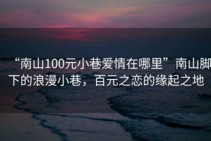 “南山100元小巷愛情在哪里”南山腳下的浪漫小巷，百元之戀的緣起之地