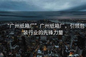 “廣州紙箱廠”廣州紙箱廠，引領(lǐng)包裝行業(yè)的先鋒力量