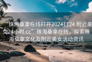 “珠海桑拿在線打開20241124.附近美女24小時.cc”珠海桑拿在線，探索珠海桑拿文化及附近美女活動資訊