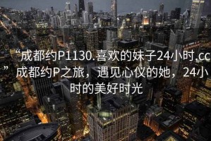 “成都約P1130.喜歡的妹子24小時(shí).cc”成都約P之旅，遇見心儀的她，24小時(shí)的美好時(shí)光