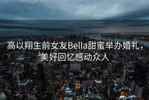 高以翔生前女友Bella甜蜜舉辦婚禮，美好回憶感動(dòng)眾人