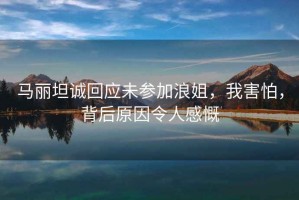 馬麗坦誠(chéng)回應(yīng)未參加浪姐，我害怕，背后原因令人感慨