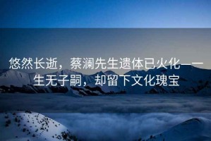悠然長(zhǎng)逝，蔡瀾先生遺體已火化—一生無(wú)子嗣，卻留下文化瑰寶