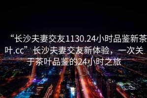 “長沙夫妻交友1130.24小時品鑒新茶葉.cc”長沙夫妻交友新體驗，一次關于茶葉品鑒的24小時之旅