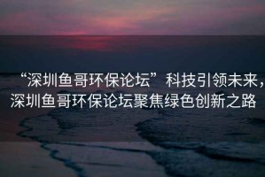 “深圳魚哥環(huán)保論壇”科技引領(lǐng)未來，深圳魚哥環(huán)保論壇聚焦綠色創(chuàng)新之路