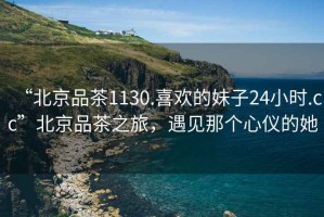 “北京品茶1130.喜歡的妹子24小時(shí).cc”北京品茶之旅，遇見那個(gè)心儀的她