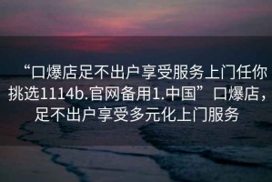 “口爆店足不出戶享受服務(wù)上門任你挑選1114b.官網(wǎng)備用1.中國”口爆店，足不出戶享受多元化上門服務(wù)