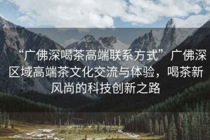 “廣佛深喝茶高端聯(lián)系方式”廣佛深區(qū)域高端茶文化交流與體驗，喝茶新風尚的科技創(chuàng)新之路