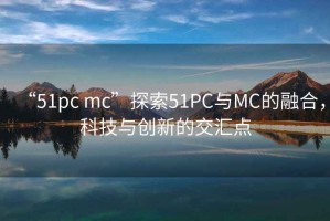 “51pc mc”探索51PC與MC的融合，科技與創(chuàng)新的交匯點(diǎn)
