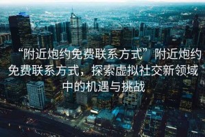 “附近炮約免費(fèi)聯(lián)系方式”附近炮約免費(fèi)聯(lián)系方式，探索虛擬社交新領(lǐng)域中的機(jī)遇與挑戰(zhàn)