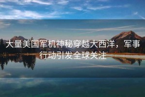 大量美國軍機(jī)神秘穿越大西洋，軍事行動引發(fā)全球關(guān)注