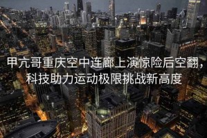 甲亢哥重慶空中連廊上演驚險后空翻，科技助力運動極限挑戰(zhàn)新高度