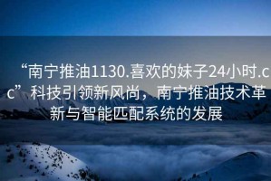 “南寧推油1130.喜歡的妹子24小時.cc”科技引領新風尚，南寧推油技術革新與智能匹配系統(tǒng)的發(fā)展