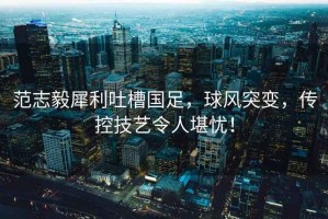 范志毅犀利吐槽國足，球風(fēng)突變，傳控技藝令人堪憂！