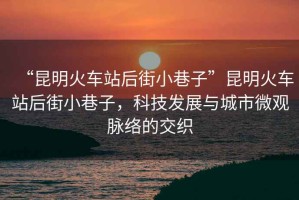 “昆明火車站后街小巷子”昆明火車站后街小巷子，科技發(fā)展與城市微觀脈絡(luò)的交織