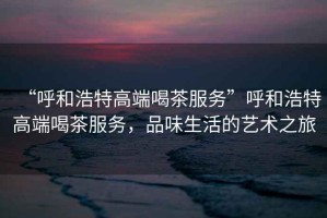 “呼和浩特高端喝茶服務(wù)”呼和浩特高端喝茶服務(wù)，品味生活的藝術(shù)之旅