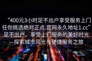 “400元3小時(shí)足不出戶享受服務(wù)上門任你挑選絕對正點(diǎn).官網(wǎng)永久地址1.cc”足不出戶，享受上門服務(wù)的美好時(shí)光—探索城市風(fēng)光與便捷服務(wù)之旅
