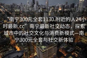 “南寧300元全套1130.附近的人24小時(shí)最新.cc”南寧最新社交動(dòng)態(tài)，探索城市中的社交文化與消費(fèi)新模式—南寧300元全套與社交新體驗(yàn)