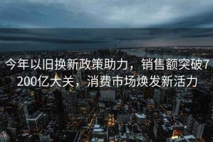 今年以舊換新政策助力，銷(xiāo)售額突破7200億大關(guān)，消費(fèi)市場(chǎng)煥發(fā)新活力