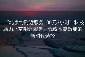 “北京約附近服務(wù)100元3小時(shí)”科技助力北京附近服務(wù)，低成本高效能的新時(shí)代選擇