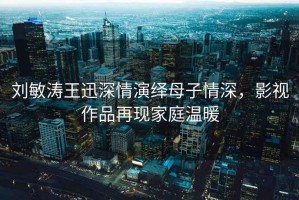 劉敏濤王迅深情演繹母子情深，影視作品再現(xiàn)家庭溫暖