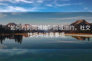 “如何約到同城炮”同城炮約，社交技巧與注意事項