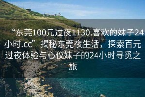 “東莞100元過夜1130.喜歡的妹子24小時.cc”揭秘東莞夜生活，探索百元過夜體驗與心儀妹子的24小時尋覓之旅