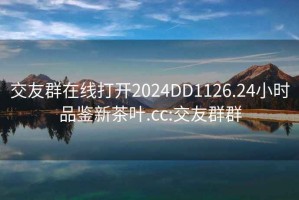 交友群在線打開(kāi)2024DD1126.24小時(shí)品鑒新茶葉.cc:交友群群