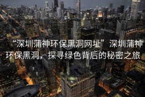 “深圳蒲神環(huán)保黑洞網(wǎng)址”深圳蒲神環(huán)保黑洞，探尋綠色背后的秘密之旅