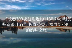 “長春300塊錢附近約1130.24小時品鑒新茶葉.cc”長春茶香，探尋新茶葉的韻味之旅