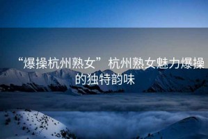 “爆操杭州熟女”杭州熟女魅力爆操的獨(dú)特韻味