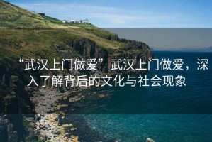 “武漢上門做愛”武漢上門做愛，深入了解背后的文化與社會現(xiàn)象