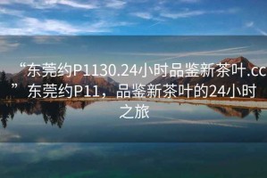 “東莞約P1130.24小時品鑒新茶葉.cc”東莞約P11，品鑒新茶葉的24小時之旅