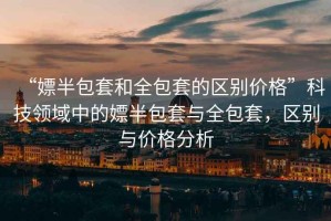 “嫖半包套和全包套的區(qū)別價(jià)格”科技領(lǐng)域中的嫖半包套與全包套，區(qū)別與價(jià)格分析