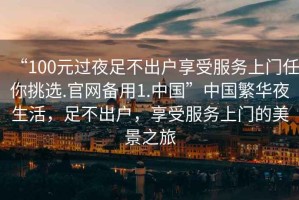 “100元過夜足不出戶享受服務(wù)上門任你挑選.官網(wǎng)備用1.中國”中國繁華夜生活，足不出戶，享受服務(wù)上門的美景之旅