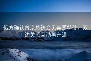 俄方確認(rèn)普京總統(tǒng)會見美國特使，雙邊關(guān)系互動再升溫
