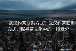 “武漢約茶聯(lián)系方式”武漢約茶聯(lián)系方式，探尋茶文化中的一段緣分