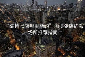 “淄博張店哪里能約”淄博張店約會(huì)場(chǎng)所推薦指南