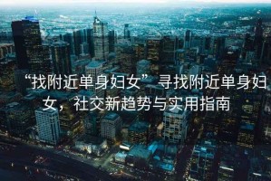 “找附近單身婦女”尋找附近單身婦女，社交新趨勢(shì)與實(shí)用指南