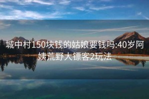 城中村150塊錢(qián)的姑娘要錢(qián)嗎:40歲阿姨荒野大鏢客2玩法