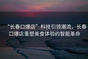 “長(zhǎng)春口爆店”科技引領(lǐng)潮流，長(zhǎng)春口爆店重塑美食體驗(yàn)的智能革命