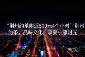 “荊州約茶附近500元4個(gè)小時(shí)”荊州約茶，品味文化，享受寧?kù)o時(shí)光