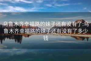 烏魯木齊幸福路的妹子還有沒有了:烏魯木齊幸福路的妹子還有沒有了多少錢