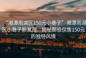 “湘潭雨湖區(qū)150元小巷子”湘潭雨湖區(qū)小巷子新發(fā)現(xiàn)，揭秘那些僅售150元的獨特風情